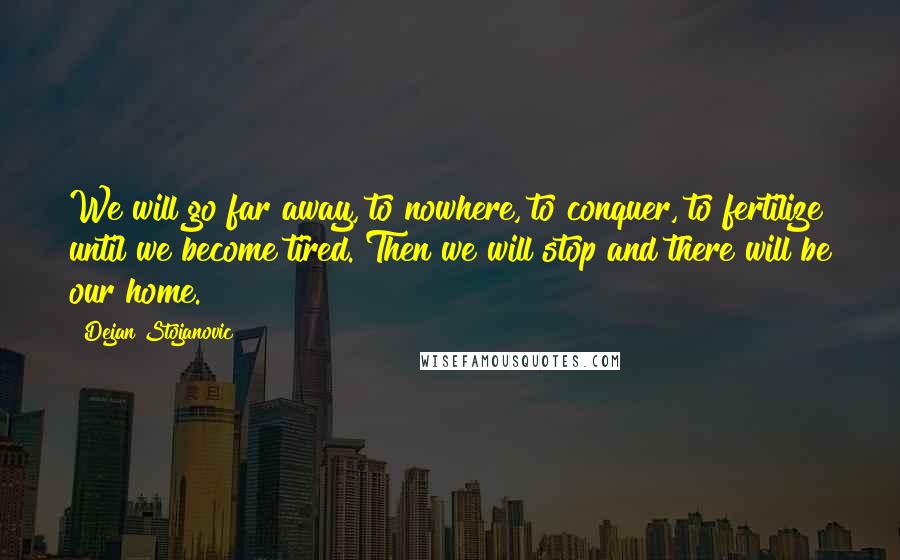 Dejan Stojanovic Quotes: We will go far away, to nowhere, to conquer, to fertilize until we become tired. Then we will stop and there will be our home.