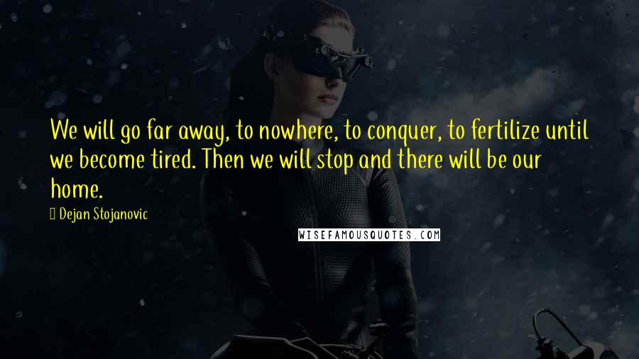 Dejan Stojanovic Quotes: We will go far away, to nowhere, to conquer, to fertilize until we become tired. Then we will stop and there will be our home.