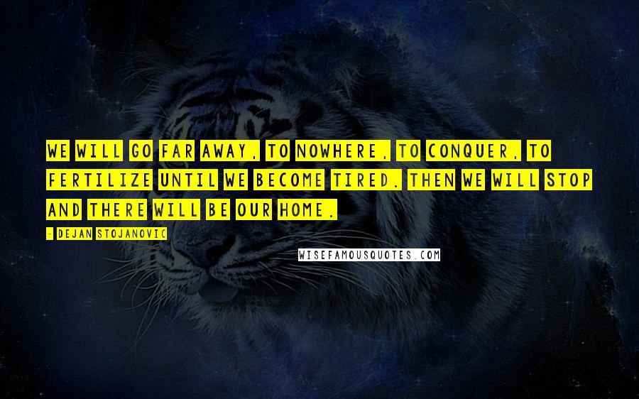 Dejan Stojanovic Quotes: We will go far away, to nowhere, to conquer, to fertilize until we become tired. Then we will stop and there will be our home.