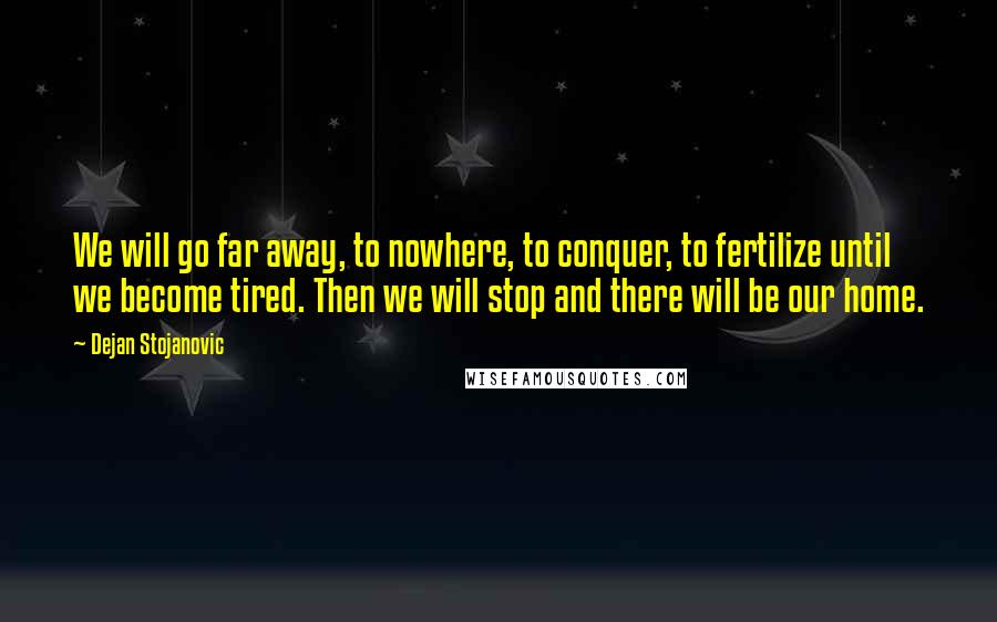 Dejan Stojanovic Quotes: We will go far away, to nowhere, to conquer, to fertilize until we become tired. Then we will stop and there will be our home.