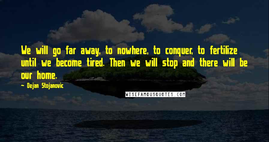 Dejan Stojanovic Quotes: We will go far away, to nowhere, to conquer, to fertilize until we become tired. Then we will stop and there will be our home.