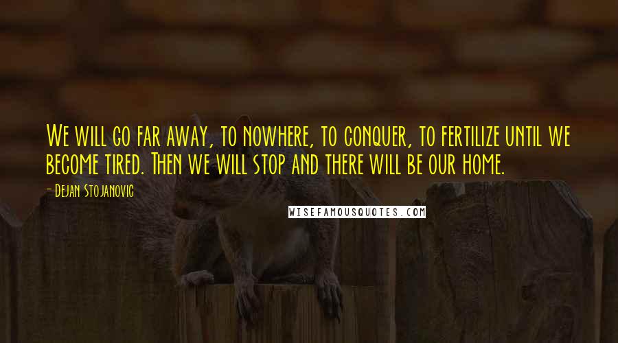 Dejan Stojanovic Quotes: We will go far away, to nowhere, to conquer, to fertilize until we become tired. Then we will stop and there will be our home.