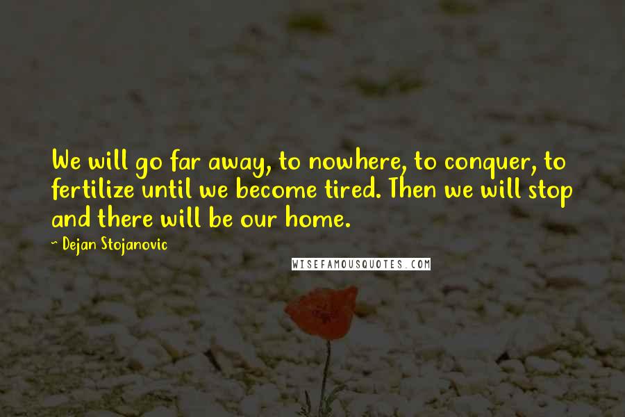 Dejan Stojanovic Quotes: We will go far away, to nowhere, to conquer, to fertilize until we become tired. Then we will stop and there will be our home.