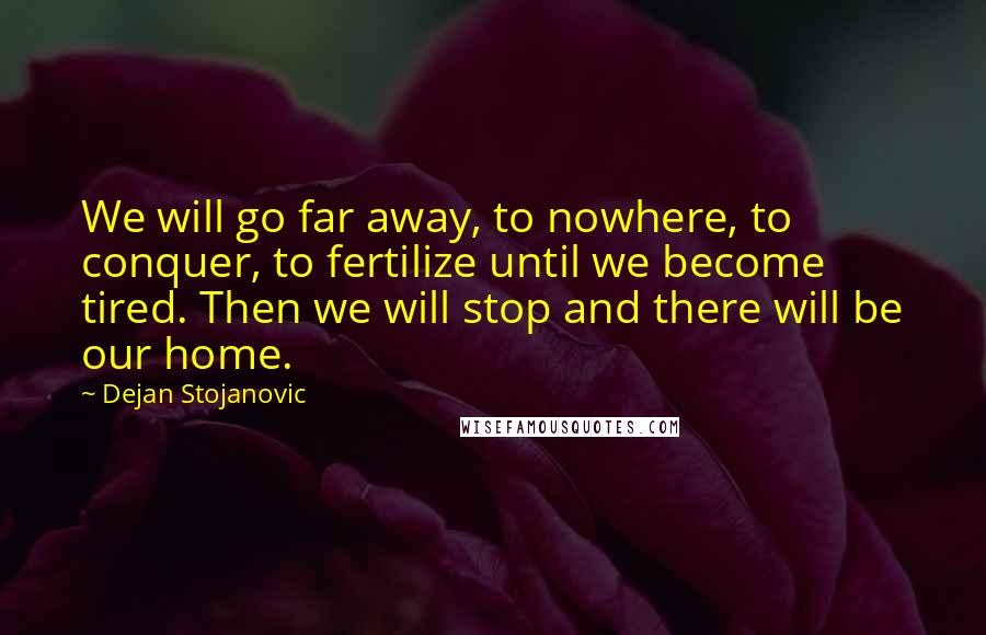 Dejan Stojanovic Quotes: We will go far away, to nowhere, to conquer, to fertilize until we become tired. Then we will stop and there will be our home.