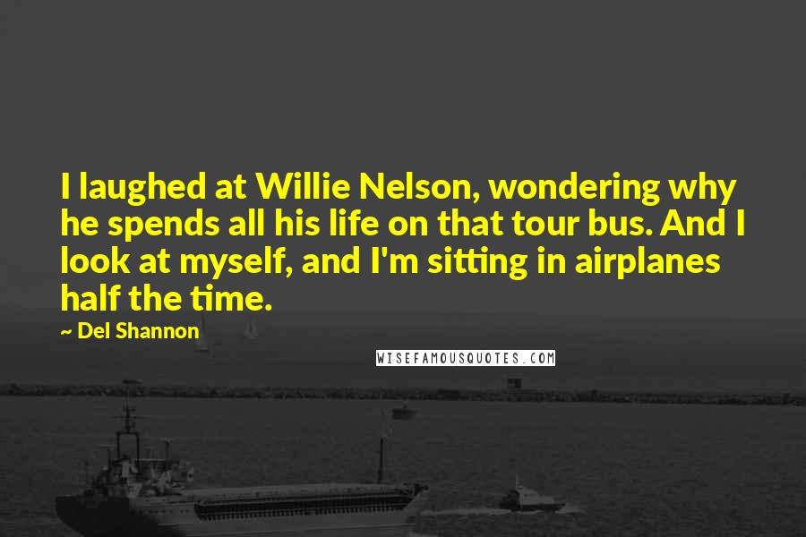 Del Shannon Quotes: I laughed at Willie Nelson, wondering why he spends all his life on that tour bus. And I look at myself, and I'm sitting in airplanes half the time.