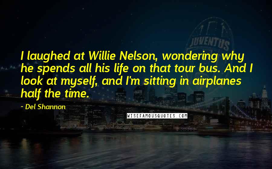 Del Shannon Quotes: I laughed at Willie Nelson, wondering why he spends all his life on that tour bus. And I look at myself, and I'm sitting in airplanes half the time.
