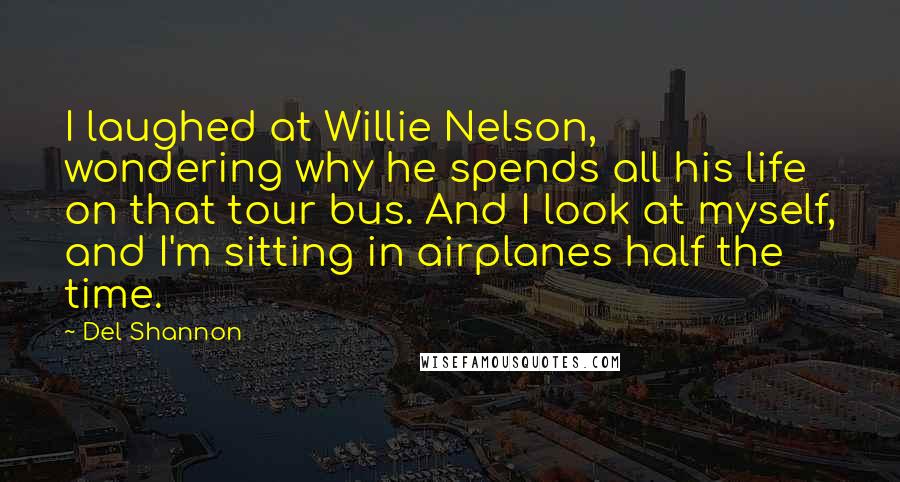 Del Shannon Quotes: I laughed at Willie Nelson, wondering why he spends all his life on that tour bus. And I look at myself, and I'm sitting in airplanes half the time.