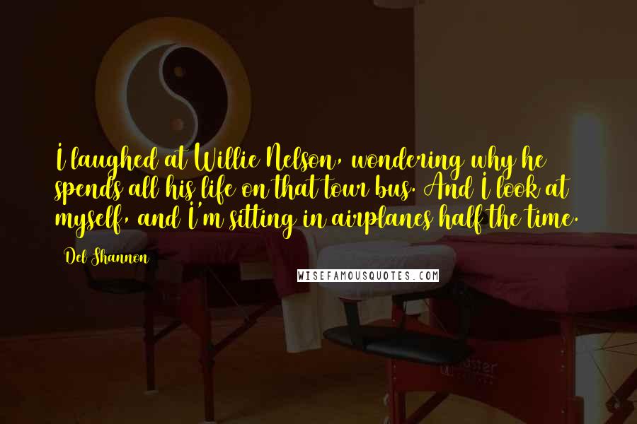 Del Shannon Quotes: I laughed at Willie Nelson, wondering why he spends all his life on that tour bus. And I look at myself, and I'm sitting in airplanes half the time.