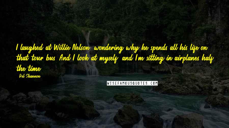 Del Shannon Quotes: I laughed at Willie Nelson, wondering why he spends all his life on that tour bus. And I look at myself, and I'm sitting in airplanes half the time.