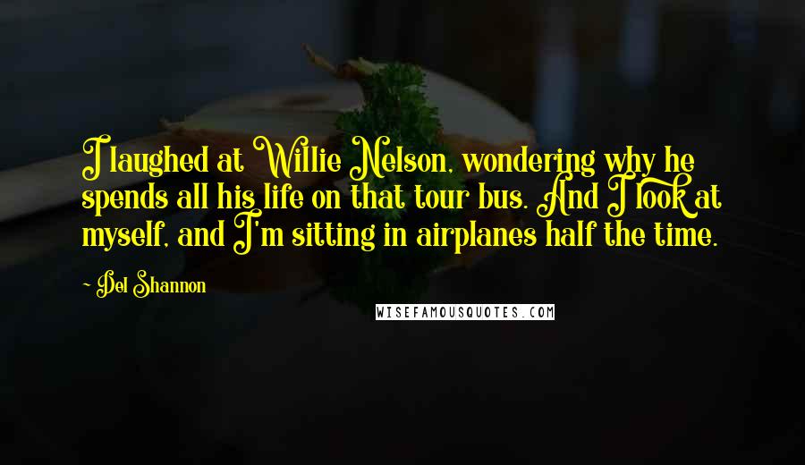 Del Shannon Quotes: I laughed at Willie Nelson, wondering why he spends all his life on that tour bus. And I look at myself, and I'm sitting in airplanes half the time.