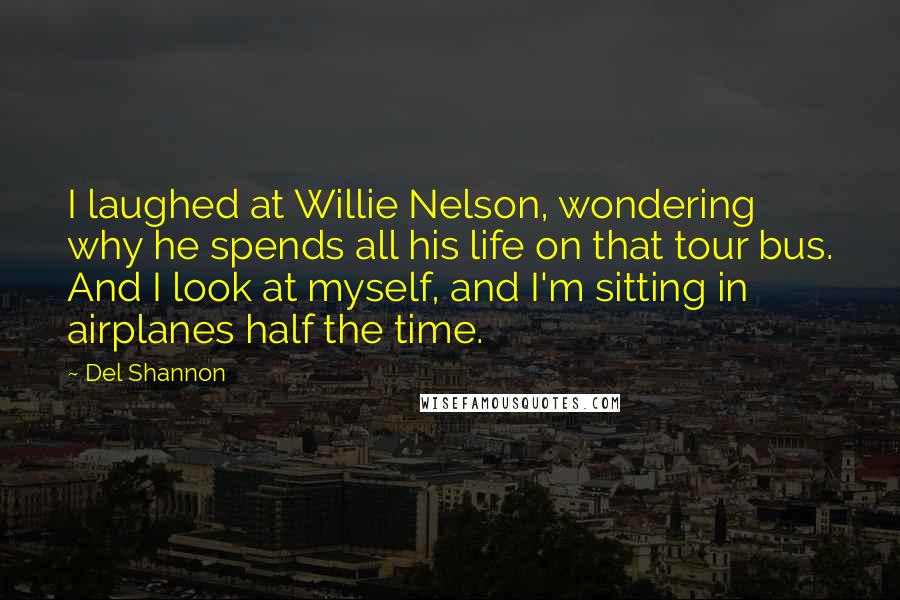 Del Shannon Quotes: I laughed at Willie Nelson, wondering why he spends all his life on that tour bus. And I look at myself, and I'm sitting in airplanes half the time.