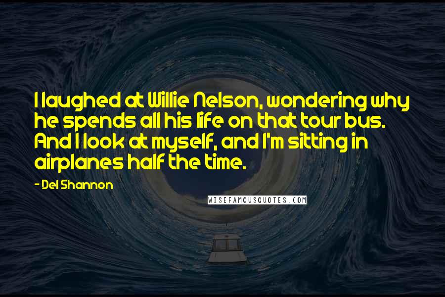 Del Shannon Quotes: I laughed at Willie Nelson, wondering why he spends all his life on that tour bus. And I look at myself, and I'm sitting in airplanes half the time.