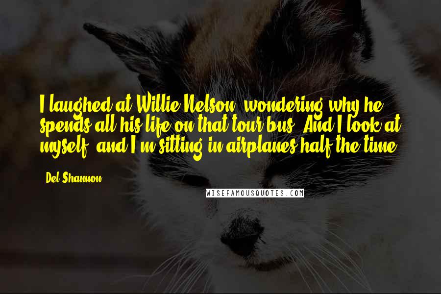 Del Shannon Quotes: I laughed at Willie Nelson, wondering why he spends all his life on that tour bus. And I look at myself, and I'm sitting in airplanes half the time.