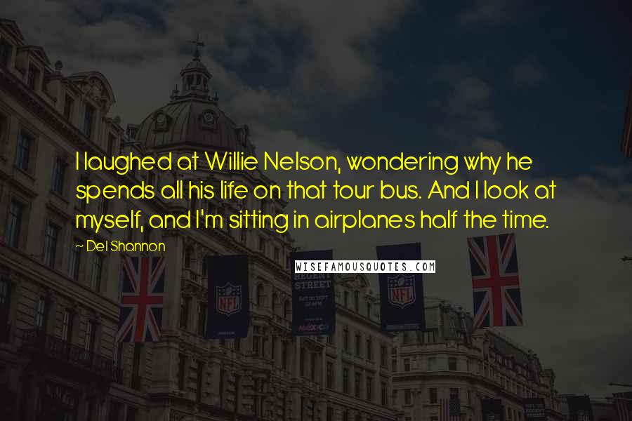 Del Shannon Quotes: I laughed at Willie Nelson, wondering why he spends all his life on that tour bus. And I look at myself, and I'm sitting in airplanes half the time.