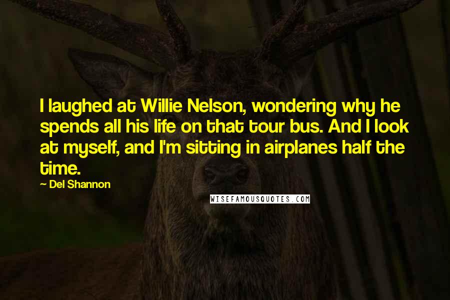 Del Shannon Quotes: I laughed at Willie Nelson, wondering why he spends all his life on that tour bus. And I look at myself, and I'm sitting in airplanes half the time.