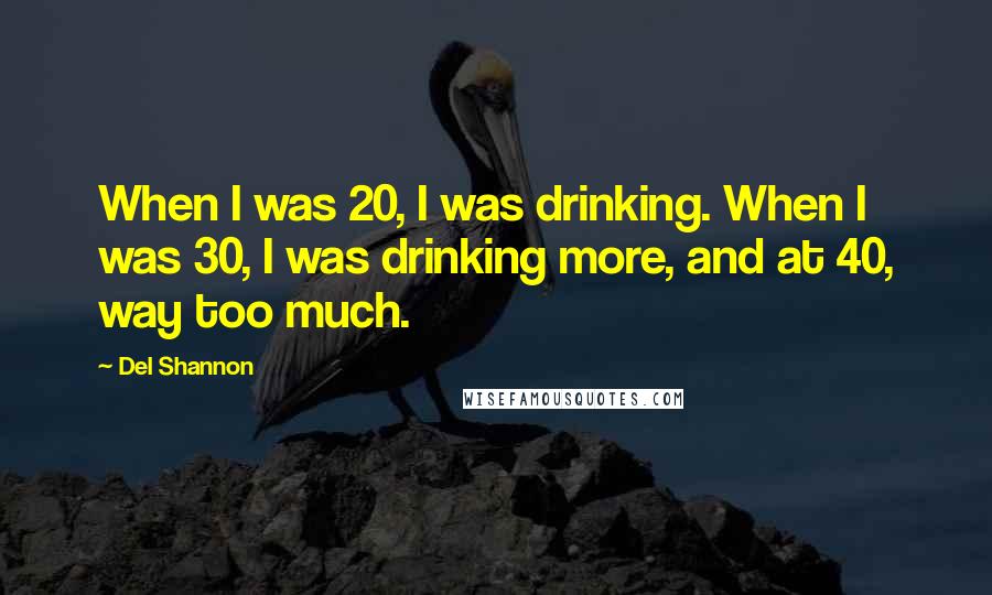 Del Shannon Quotes: When I was 20, I was drinking. When I was 30, I was drinking more, and at 40, way too much.