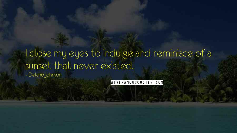 Delano Johnson Quotes: I close my eyes to indulge and reminisce of a sunset that never existed.