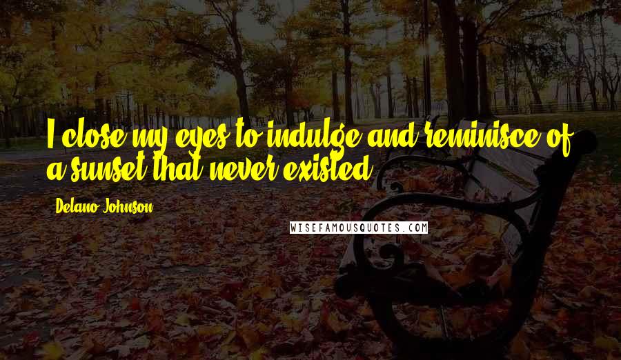 Delano Johnson Quotes: I close my eyes to indulge and reminisce of a sunset that never existed.