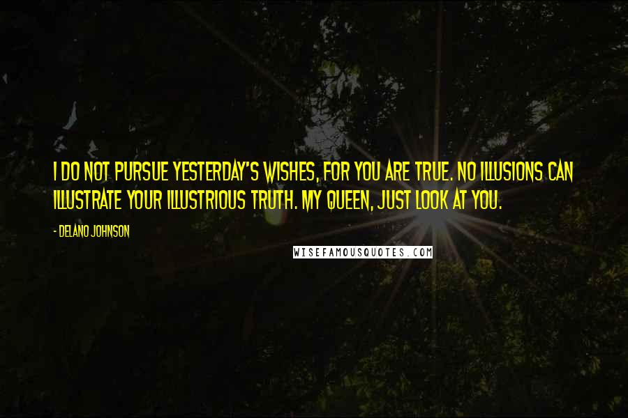 Delano Johnson Quotes: I do not pursue yesterday's wishes, for you are true. No illusions can illustrate your illustrious truth. My Queen, just look at you.