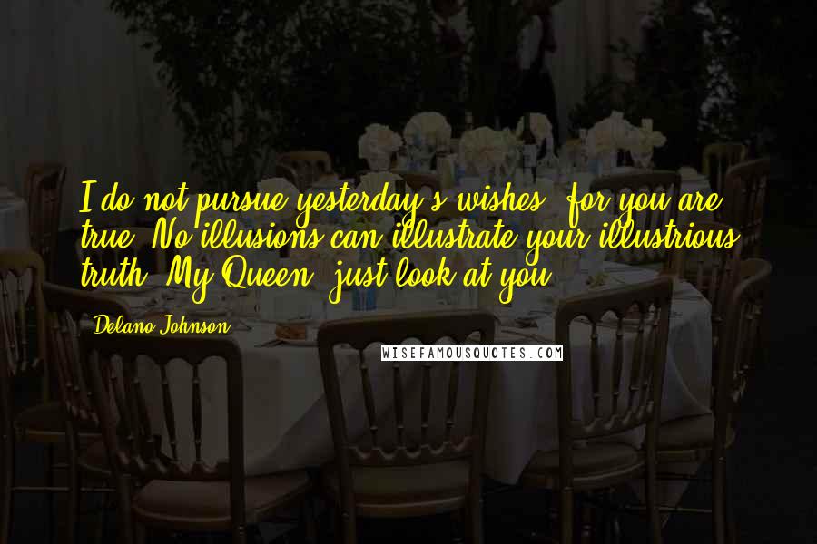 Delano Johnson Quotes: I do not pursue yesterday's wishes, for you are true. No illusions can illustrate your illustrious truth. My Queen, just look at you.
