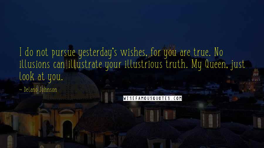 Delano Johnson Quotes: I do not pursue yesterday's wishes, for you are true. No illusions can illustrate your illustrious truth. My Queen, just look at you.