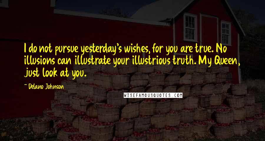 Delano Johnson Quotes: I do not pursue yesterday's wishes, for you are true. No illusions can illustrate your illustrious truth. My Queen, just look at you.