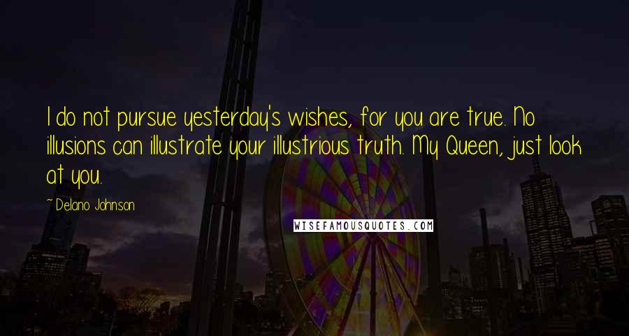 Delano Johnson Quotes: I do not pursue yesterday's wishes, for you are true. No illusions can illustrate your illustrious truth. My Queen, just look at you.