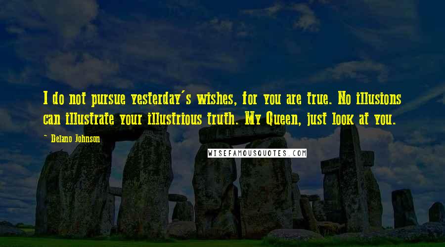 Delano Johnson Quotes: I do not pursue yesterday's wishes, for you are true. No illusions can illustrate your illustrious truth. My Queen, just look at you.