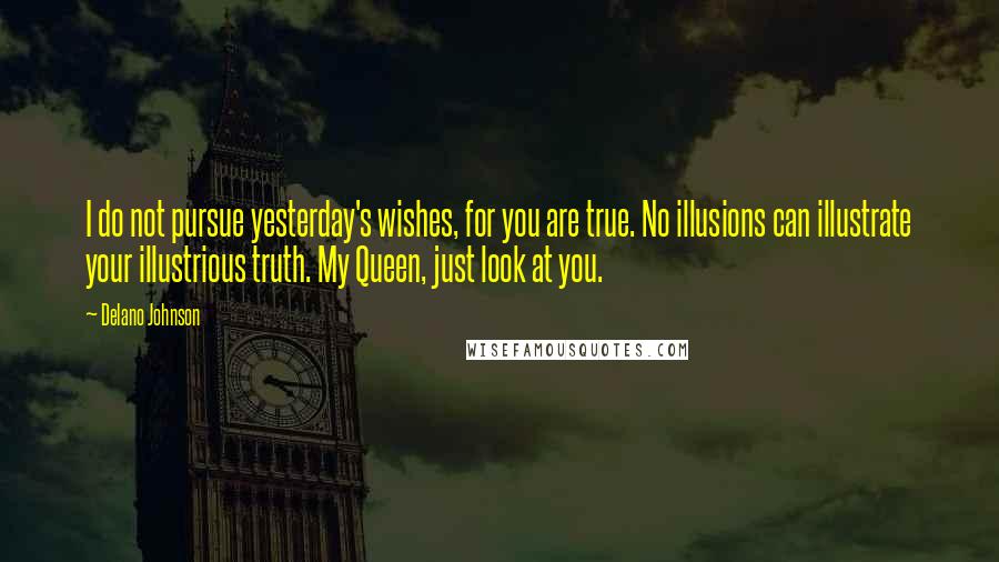 Delano Johnson Quotes: I do not pursue yesterday's wishes, for you are true. No illusions can illustrate your illustrious truth. My Queen, just look at you.