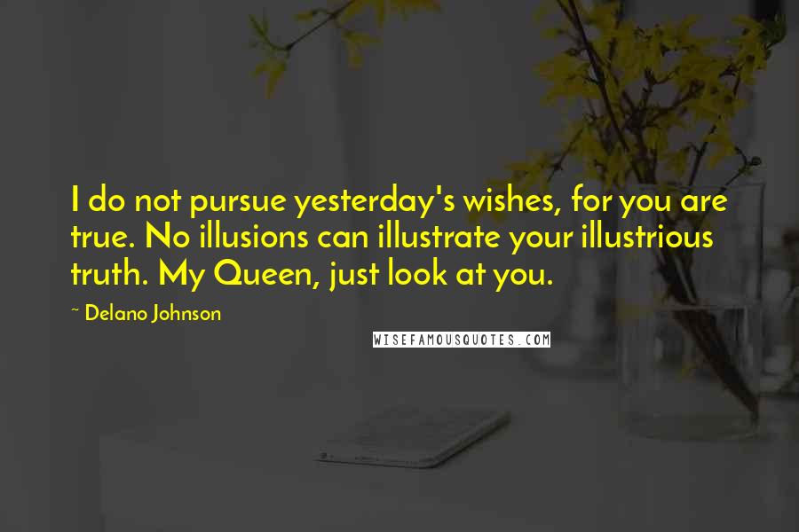 Delano Johnson Quotes: I do not pursue yesterday's wishes, for you are true. No illusions can illustrate your illustrious truth. My Queen, just look at you.