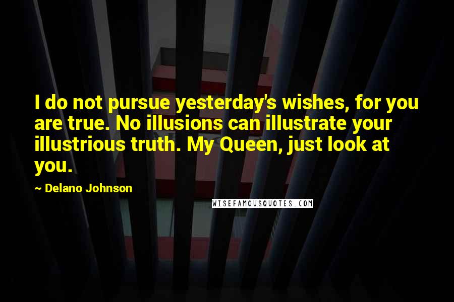 Delano Johnson Quotes: I do not pursue yesterday's wishes, for you are true. No illusions can illustrate your illustrious truth. My Queen, just look at you.