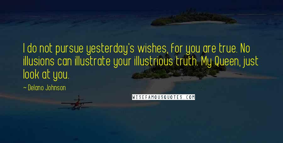 Delano Johnson Quotes: I do not pursue yesterday's wishes, for you are true. No illusions can illustrate your illustrious truth. My Queen, just look at you.