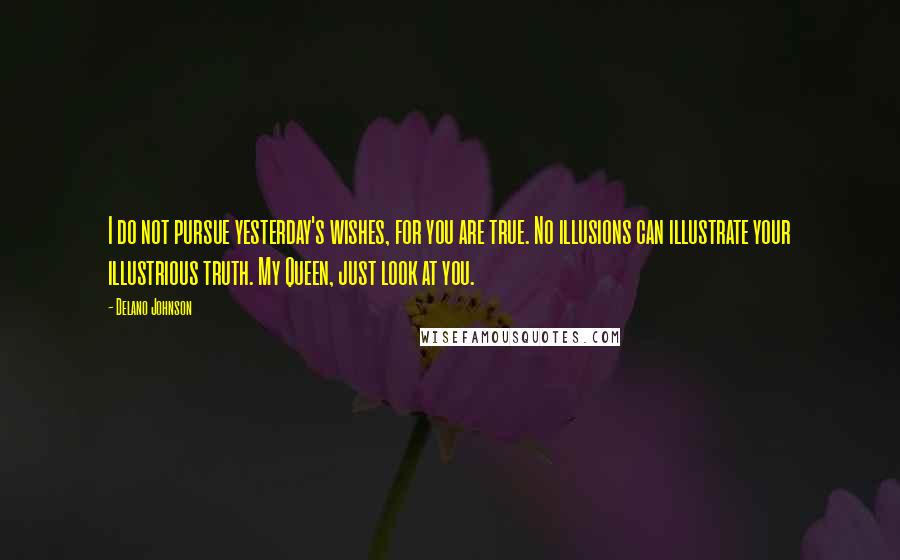 Delano Johnson Quotes: I do not pursue yesterday's wishes, for you are true. No illusions can illustrate your illustrious truth. My Queen, just look at you.