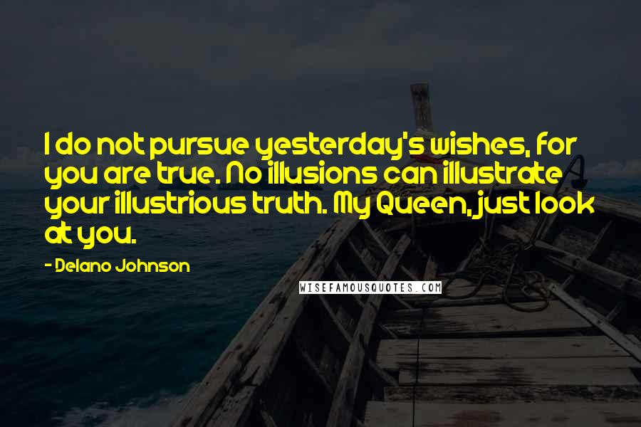 Delano Johnson Quotes: I do not pursue yesterday's wishes, for you are true. No illusions can illustrate your illustrious truth. My Queen, just look at you.