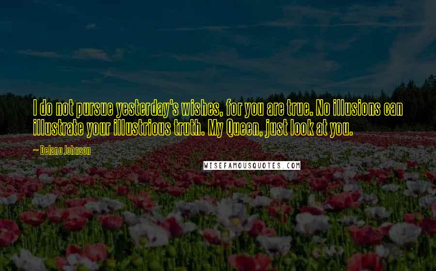 Delano Johnson Quotes: I do not pursue yesterday's wishes, for you are true. No illusions can illustrate your illustrious truth. My Queen, just look at you.