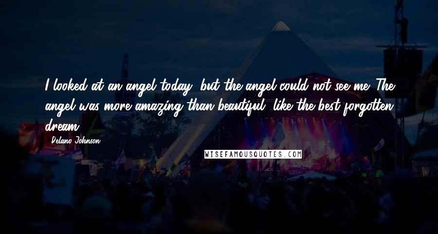 Delano Johnson Quotes: I looked at an angel today, but the angel could not see me. The angel was more amazing than beautiful, like the best forgotten dream.