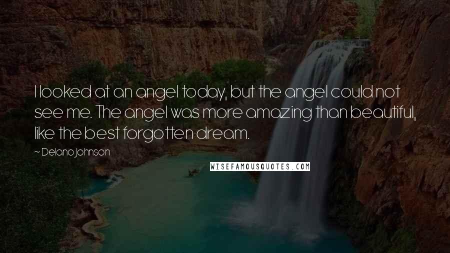 Delano Johnson Quotes: I looked at an angel today, but the angel could not see me. The angel was more amazing than beautiful, like the best forgotten dream.