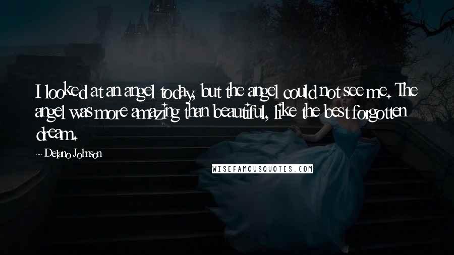 Delano Johnson Quotes: I looked at an angel today, but the angel could not see me. The angel was more amazing than beautiful, like the best forgotten dream.