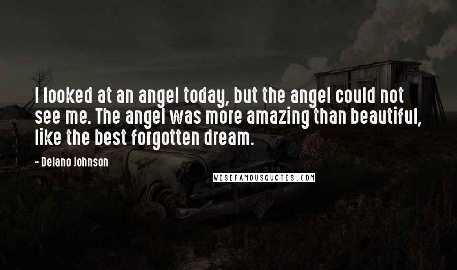 Delano Johnson Quotes: I looked at an angel today, but the angel could not see me. The angel was more amazing than beautiful, like the best forgotten dream.