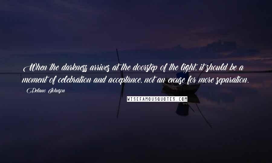 Delano Johnson Quotes: When the darkness arrives at the doorstep of the light, it should be a moment of celebration and acceptance, not an excuse for more separation.