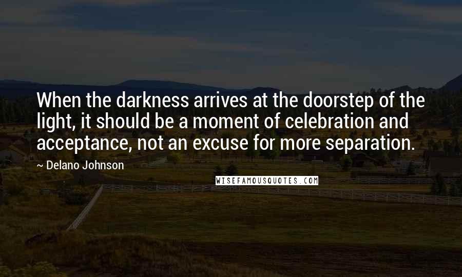 Delano Johnson Quotes: When the darkness arrives at the doorstep of the light, it should be a moment of celebration and acceptance, not an excuse for more separation.