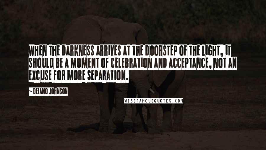 Delano Johnson Quotes: When the darkness arrives at the doorstep of the light, it should be a moment of celebration and acceptance, not an excuse for more separation.