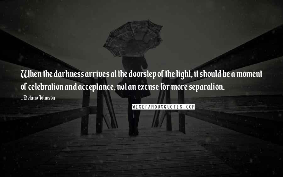 Delano Johnson Quotes: When the darkness arrives at the doorstep of the light, it should be a moment of celebration and acceptance, not an excuse for more separation.