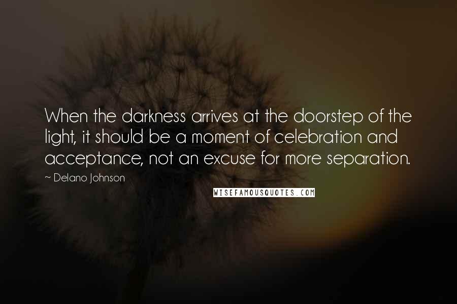 Delano Johnson Quotes: When the darkness arrives at the doorstep of the light, it should be a moment of celebration and acceptance, not an excuse for more separation.