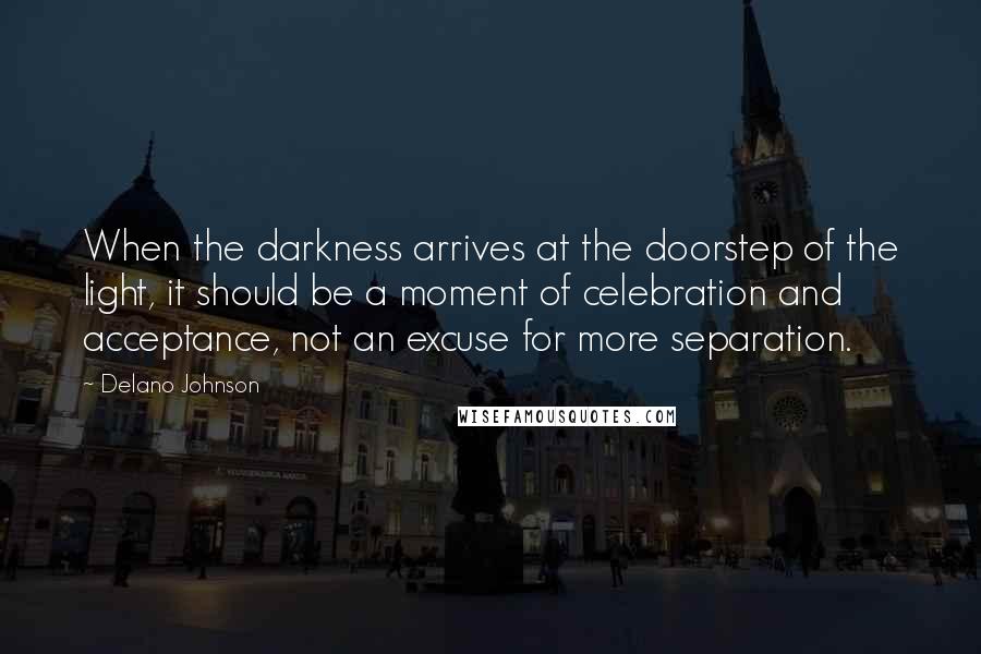 Delano Johnson Quotes: When the darkness arrives at the doorstep of the light, it should be a moment of celebration and acceptance, not an excuse for more separation.