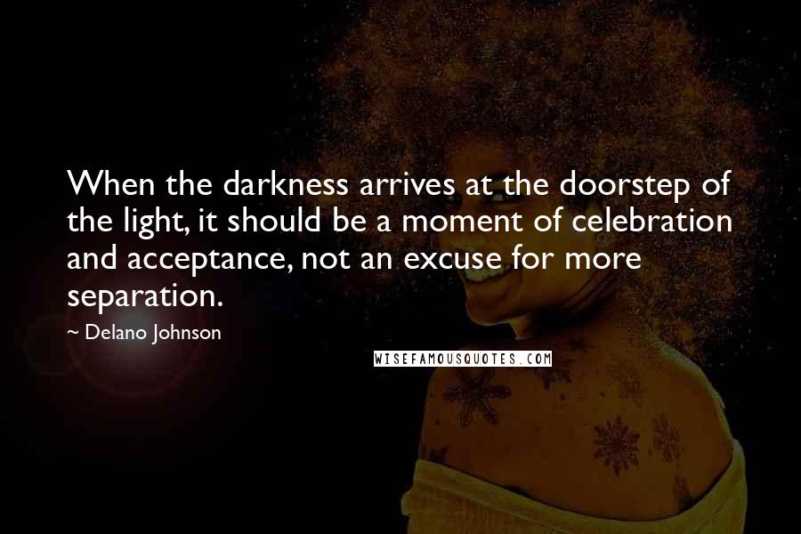 Delano Johnson Quotes: When the darkness arrives at the doorstep of the light, it should be a moment of celebration and acceptance, not an excuse for more separation.