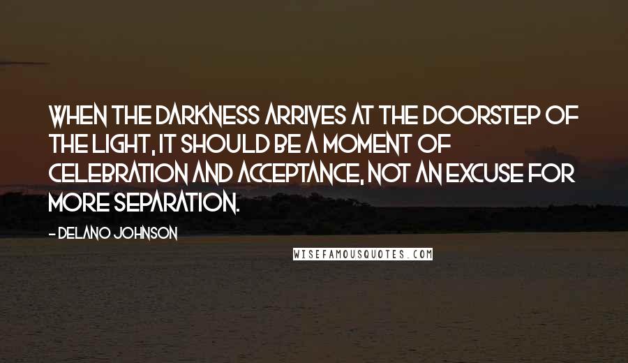 Delano Johnson Quotes: When the darkness arrives at the doorstep of the light, it should be a moment of celebration and acceptance, not an excuse for more separation.