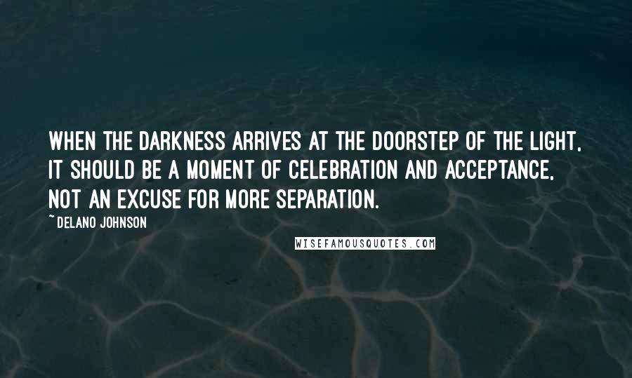 Delano Johnson Quotes: When the darkness arrives at the doorstep of the light, it should be a moment of celebration and acceptance, not an excuse for more separation.