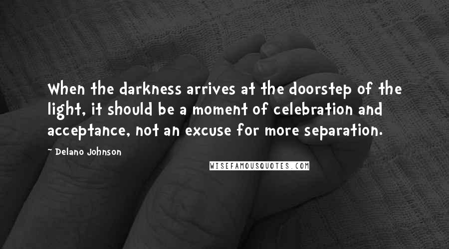 Delano Johnson Quotes: When the darkness arrives at the doorstep of the light, it should be a moment of celebration and acceptance, not an excuse for more separation.