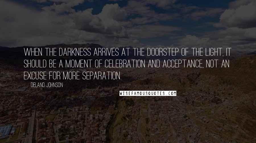 Delano Johnson Quotes: When the darkness arrives at the doorstep of the light, it should be a moment of celebration and acceptance, not an excuse for more separation.